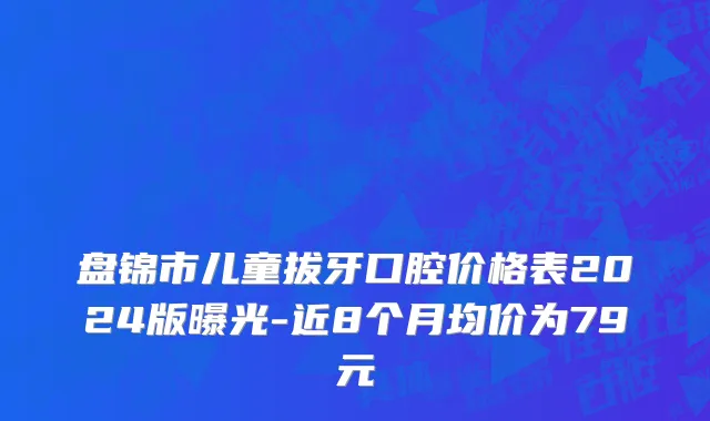 盘锦市儿童拔牙口腔价格表2024版曝光-近8个月均价为79元