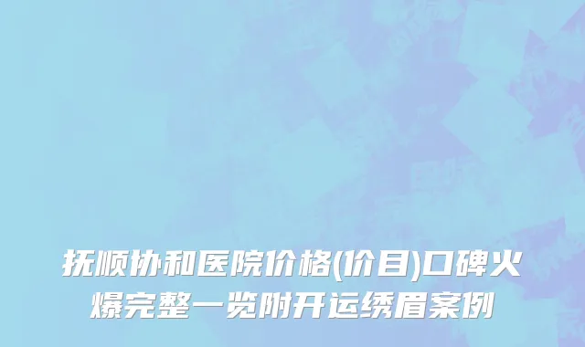 抚顺协和医院价格(价目)口碑火爆完整一览附开运绣眉案例