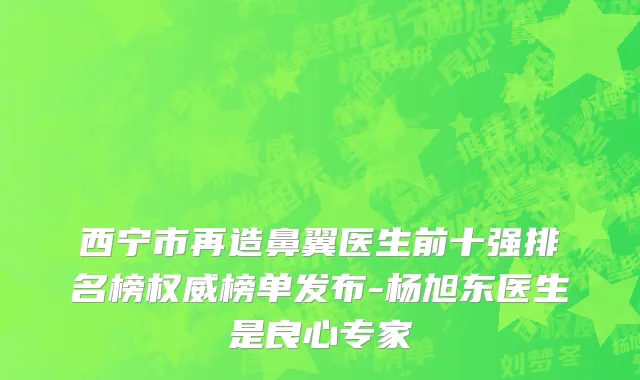西宁市再造鼻翼医生前十强排名榜权威榜单发布-杨旭东医生是良心专家