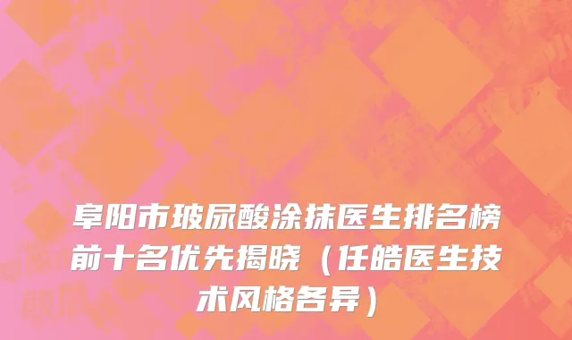 阜阳市玻尿酸涂抹医生排名榜前十名优先揭晓（任皓医生技术风格各异）