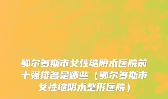 鄂尔多斯市女性缩阴术医院前十强排名是哪些（鄂尔多斯市女性缩阴术整形医院）