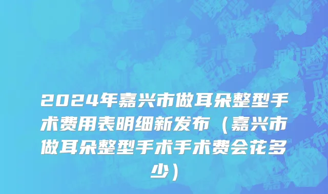 2024年嘉兴市做耳朵整型手术费用表明细新发布（嘉兴市做耳朵整型手术手术费会花多少）
