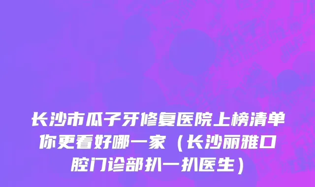 长沙市瓜子牙修复医院上榜清单你更看好哪一家（长沙丽雅口腔门诊部扒一扒医生）