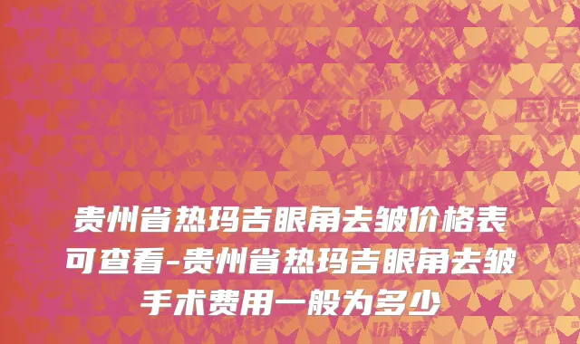 贵州省热玛吉眼角去皱价格表可查看-贵州省热玛吉眼角去皱手术费用一般为多少