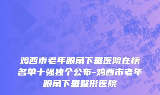 鸡西市老年眼角下垂医院在榜名单十强独个公布-鸡西市老年眼角下垂整形医院