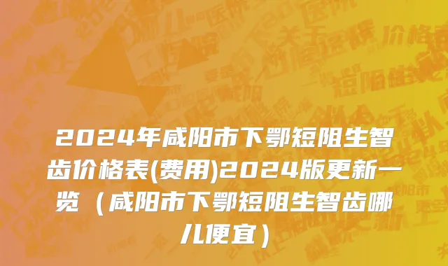 2024年咸阳市下鄂短阻生智齿价格表(费用)2024版更新一览（咸阳市下鄂短阻生智齿哪儿便宜）