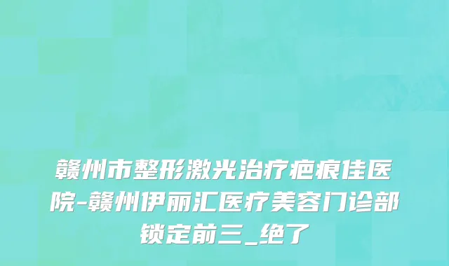 赣州市整形激光治疗疤痕佳医院-赣州伊丽汇医疗美容门诊部锁定前三_绝了