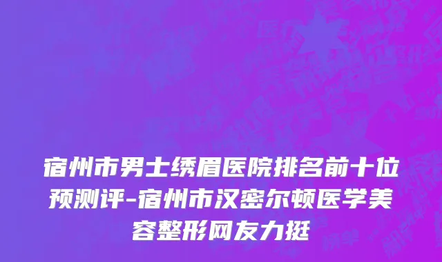 宿州市男士绣眉医院排名前十位预测评-宿州市汉密尔顿医学美容整形网友力挺