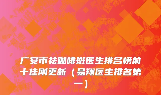 广安市祛咖啡斑医生排名榜前十佳刚更新（易翔医生排名第一）