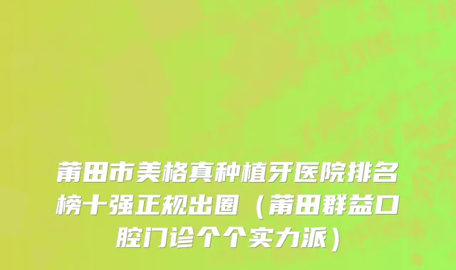 莆田市美格真种植牙医院排名榜十强正规出圈（莆田群益口腔门诊个个实力派）