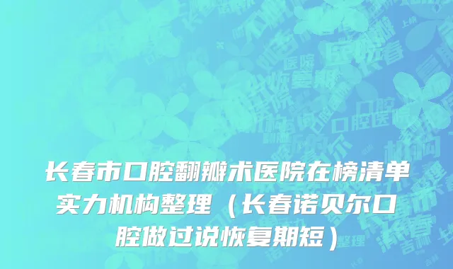 长春市口腔翻瓣术医院在榜清单实力机构整理（长春诺贝尔口腔做过说恢复期短）