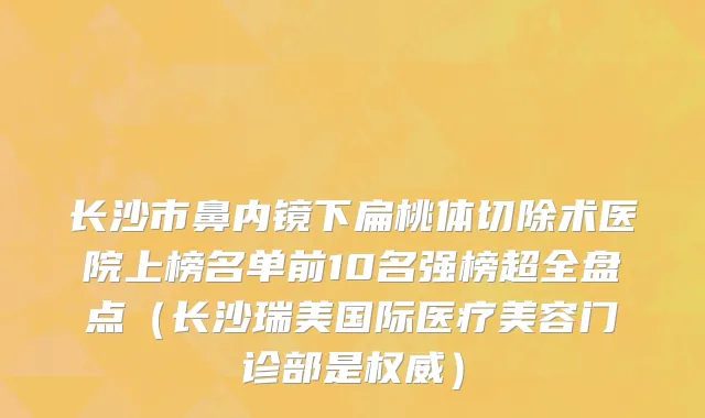 长沙市鼻内镜下扁桃体切除术医院上榜名单前10名强榜超全盘点（长沙瑞美国际医疗美容门诊部是权威）