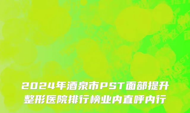 2024年酒泉市PST面部提升整形医院排行榜业内直呼内行