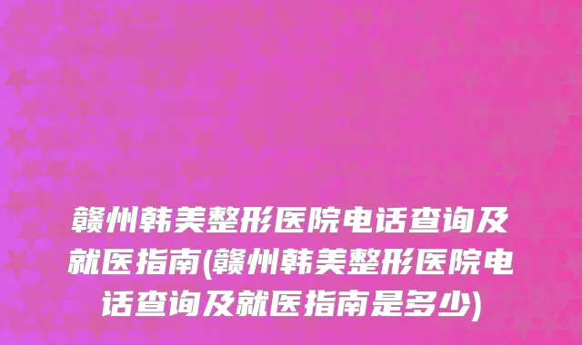 赣州韩美整形医院电话查询及就医指南(赣州韩美整形医院电话查询及就医指南是多少)