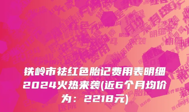 铁岭市祛红色胎记费用表明细2024火热来袭(近6个月均价为：2218元)