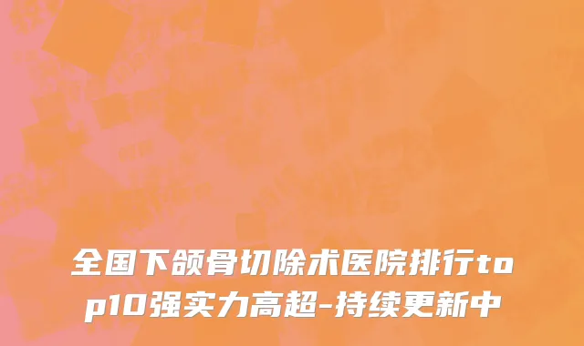 全国下颌骨切除术医院排行top10强实力高超-持续更新中