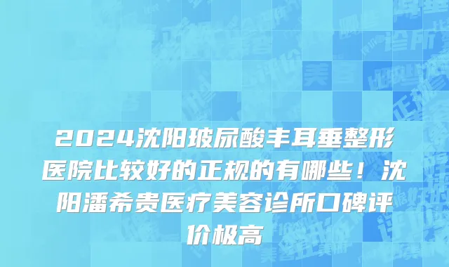 2024沈阳玻尿酸丰耳垂整形医院比较好的正规的有哪些!沈阳潘希贵医疗美容诊所口碑评价极高