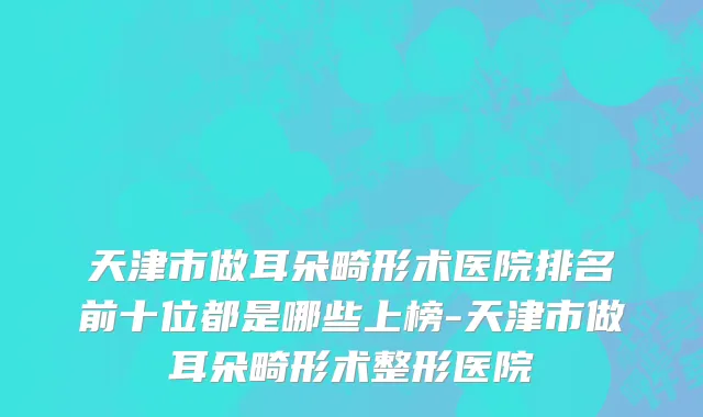 天津市做耳朵畸形术医院排名前十位都是哪些上榜-天津市做耳朵畸形术整形医院