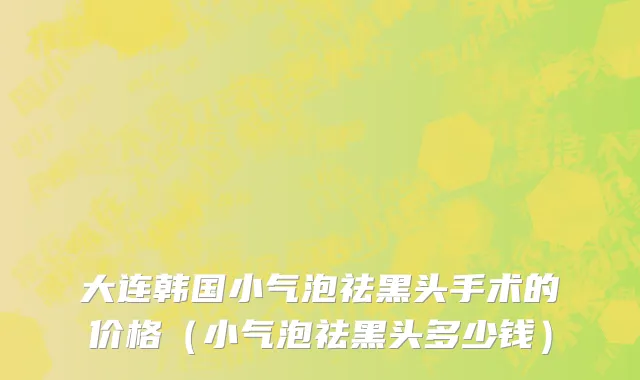 大连韩国小气泡祛黑头手术的价格（小气泡祛黑头多少钱）
