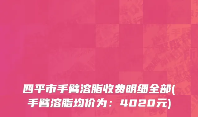 四平市手臂溶脂收费明细全部(手臂溶脂均价为：4020元)