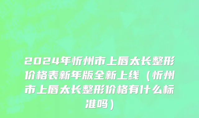 2024年忻州市上唇太长整形价格表新年版全新上线（忻州市上唇太长整形价格有什么标准吗）