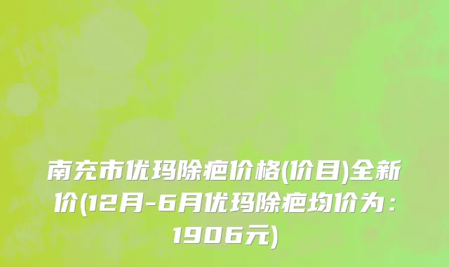 南充市优玛除疤价格(价目)全新价(12月-6月优玛除疤均价为：1906元)