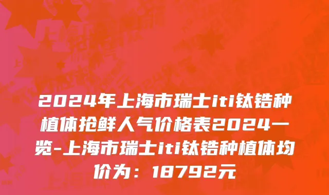 2024年上海市瑞士iti钛锆种植体抢鲜人气价格表2024一览-上海市瑞士iti钛锆种植体均价为：18792元