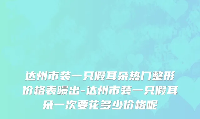 达州市装一只假耳朵热门整形价格表曝出-达州市装一只假耳朵一次要花多少价格呢