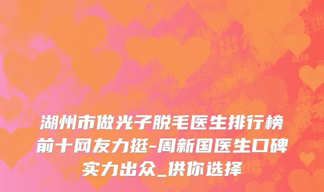 湖州市做光子脱毛医生排行榜前十网友力挺-周新国医生口碑实力出众_供你选择