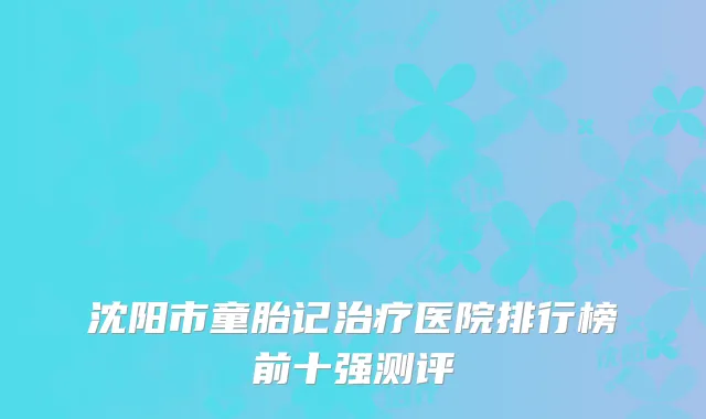 沈阳市童胎记治疗医院排行榜前十强测评