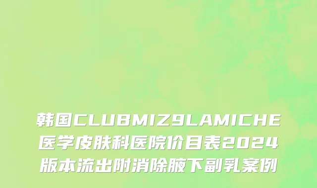 韩国CLUBMIZ9LAMICHE医学皮肤科医院价目表2024版本流出附消除腋下副乳案例