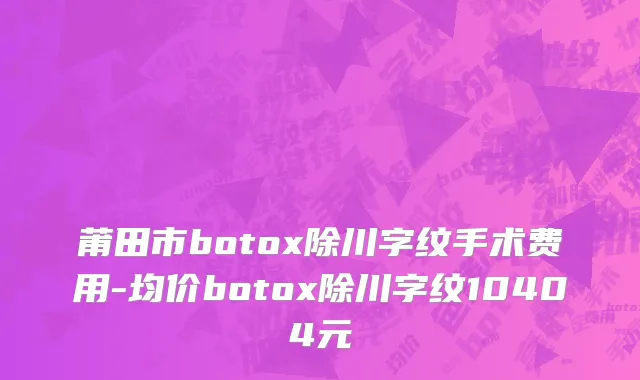 莆田市botox除川字纹手术费用-均价botox除川字纹10404元