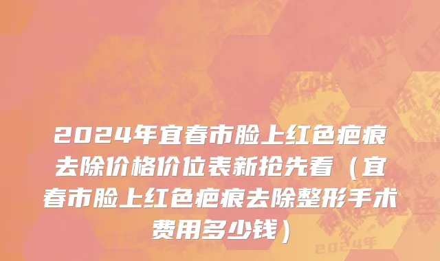 2024年宜春市脸上红色疤痕去除价格价位表新抢先看（宜春市脸上红色疤痕去除整形手术费用多少钱）