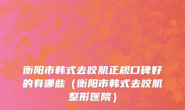 衡阳市韩式去咬肌正规口碑好的有哪些（衡阳市韩式去咬肌整形医院）