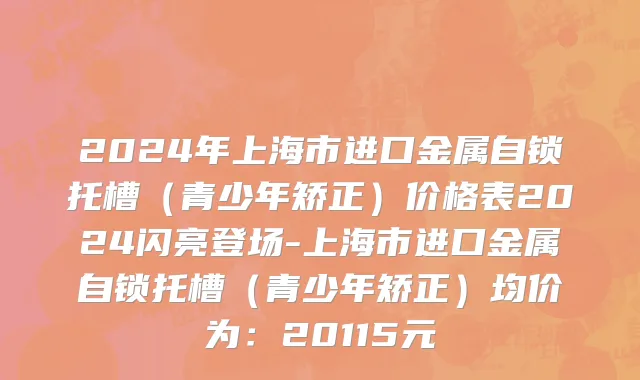 2024年上海市进口金属自锁托槽（青少年矫正）价格表2024闪亮登场-上海市进口金属自锁托槽（青少年矫正）均价为：20115元