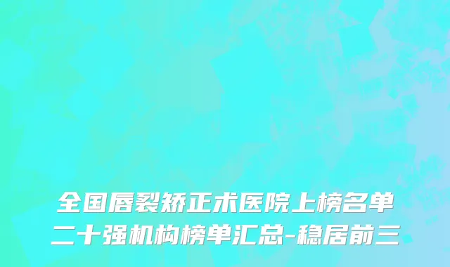 全国唇裂矫正术医院上榜名单二十强机构榜单汇总-稳居前三