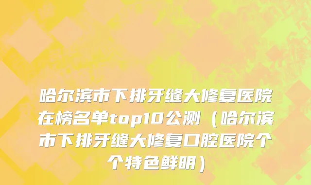 哈尔滨市下排牙缝大修复医院在榜名单top10公测（哈尔滨市下排牙缝大修复口腔医院个个特色鲜明）