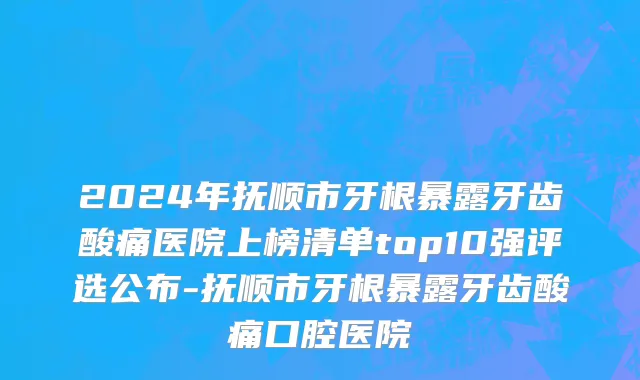 2024年抚顺市牙根暴露牙齿酸痛医院上榜清单top10强评选公布-抚顺市牙根暴露牙齿酸痛口腔医院