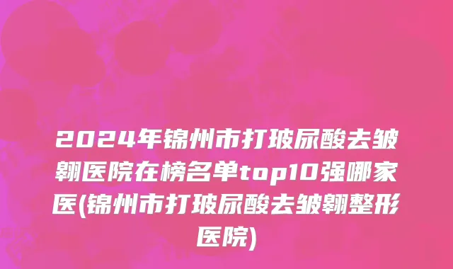 2024年锦州市打玻尿酸去皱翱医院在榜名单top10强哪家医(锦州市打玻尿酸去皱翱整形医院)