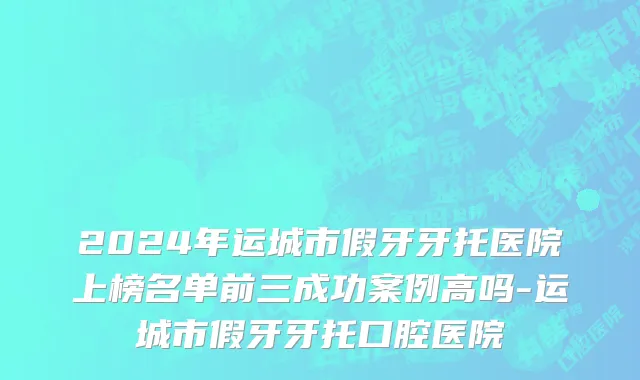 2024年运城市假牙牙托医院上榜名单前三成功案例高吗-运城市假牙牙托口腔医院