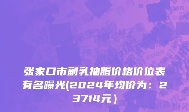 张家口市副乳抽脂价格价位表有名曝光(2024年均价为：23714元）