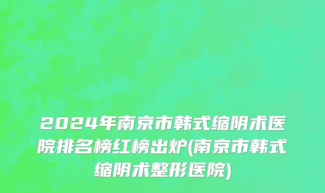 2024年南京市韩式缩阴术医院排名榜红榜出炉(南京市韩式缩阴术整形医院)