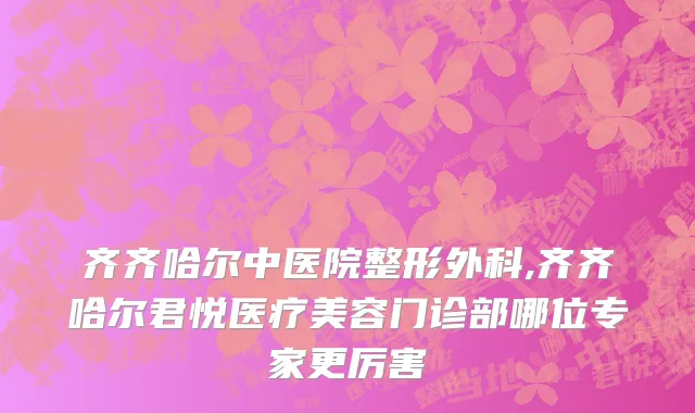 齐齐哈尔中医院整形外科,齐齐哈尔君悦医疗美容门诊部哪位专家更厉害