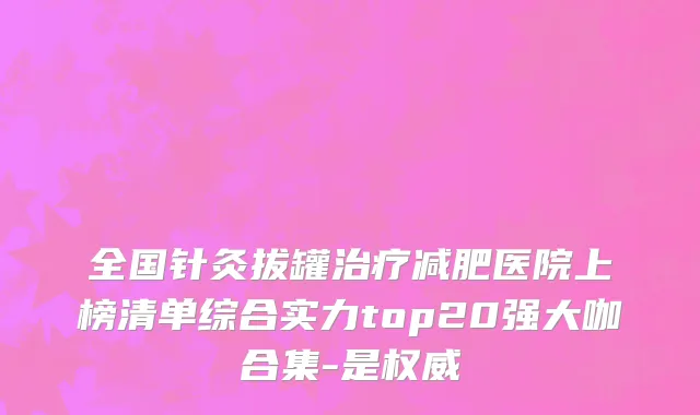 全国针灸拔罐治疗减肥医院上榜清单综合实力top20强大咖合集-是权威