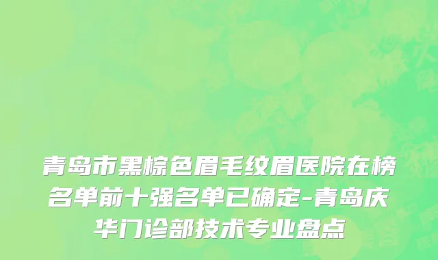 青岛市黑棕色眉毛纹眉医院在榜名单前十强名单已确定-青岛庆华门诊部技术专业盘点