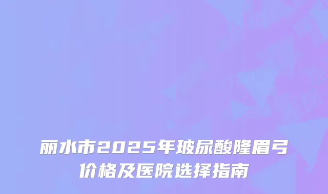 丽水市2025年玻尿酸隆眉弓价格及医院选择指南
