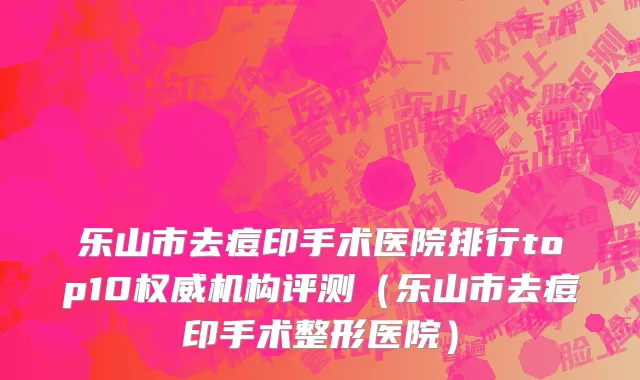 乐山市去痘印手术医院排行top10权威机构评测（乐山市去痘印手术整形医院）