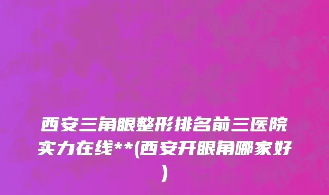 西安三角眼整形排名前三医院实力在线**(西安开眼角哪家好)