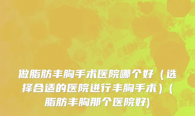 做脂肪丰胸手术医院哪个好（选择合适的医院进行丰胸手术）(脂肪丰胸那个医院好)
