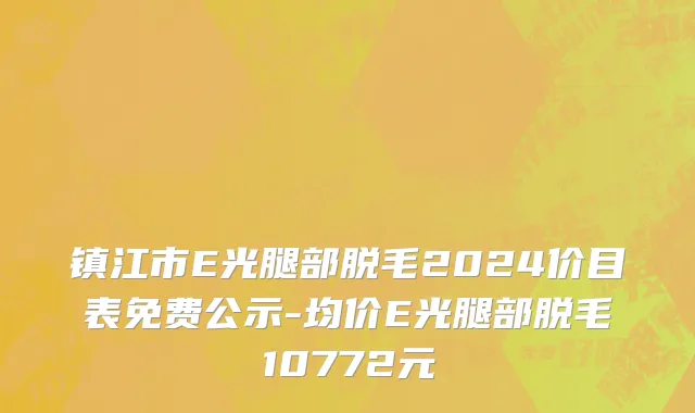 镇江市E光腿部脱毛2024价目表免费公示-均价E光腿部脱毛10772元